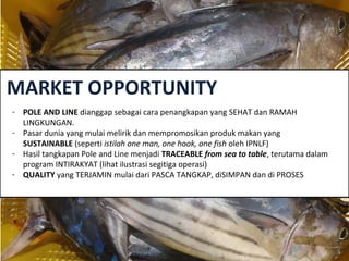 MARKET OPPORTUNITY
- POLE AND LINE dianggap sebagai cara penangkapan yang SEHAT dan RAMAH
LINGKUNGAN.
- Pasar dunia yang mulai melirik dan mempromosikan produk makan yang
SUSTAINABLE (seperti istilah one man, one hook, one fish oleh IPNLF)
- Hasil tangkapan Pole and Line menjadi TRACEABLE from sea to table, terutama dalam
program INTIRAKYAT (lihat ilustrasi segitiga operasi)
- QUALITY yang TERJAMIN mulai dari PASCA TANGKAP, diSIMPAN dan di PROSES
 