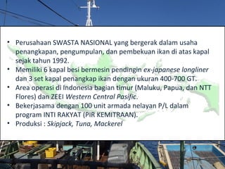 • Perusahaan SWASTA NASIONAL yang bergerak dalam usaha
penangkapan, pengumpulan, dan pembekuan ikan di atas kapal
sejak tahun 1992.
• Memiliki 6 kapal besi bermesin pendingin ex-japanese longliner
dan 3 set kapal penangkap ikan dengan ukuran 400-700 GT.
• Area operasi di Indonesia bagian timur (Maluku, Papua, dan NTT
Flores) dan ZEEI Western Central Pasific.
• Bekerjasama dengan 100 unit armada nelayan P/L dalam
program INTI RAKYAT (PIR KEMITRAAN).
• Produksi : Skipjack, Tuna, Mackerel
 