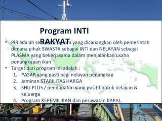 • PIR adalah sebuah program yang dicanangkan oleh pemerintah
dimana pihak SWASTA sebagai INTI dan NELAYAN sebagai
PLASMA yang bekerjasama dalam menjalankan usaha
penangkapan ikan
• Target dari program ini adalah :
1. PASAR yang pasti bagi nelayan penangkap
2. Jaminan STABILITAS HARGA
3. SHU PLUS / pendapatan yang positif untuk nelayan &
keluarga
4. Program KEPEMILIKAN dan perawatan KAPAL.
Program INTI
RAKYAT
 