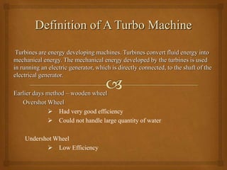Definition of A Turbo Machine
Turbines are energy developing machines. Turbines convert fluid energy into
mechanical energy. The mechanical energy developed by the turbines is used
in running an electric generator, which is directly connected, to the shaft of the
electrical generator.
Earlier days method – wooden wheel
Overshot Wheel
 Had very good efficiency
 Could not handle large quantity of water
Undershot Wheel
 Low Efficiency
 