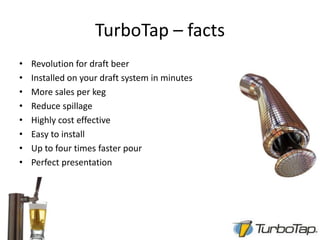TurboTap – factsRevolution for draft beerInstalled on your draft system in minutesMore sales per kegReduce spillageHighly cost effectiveEasy to installUp to four times faster pourPerfect presentation