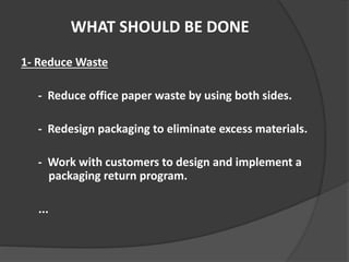 WHAT SHOULD BE DONE
1- Reduce Waste
- Reduce office paper waste by using both sides.
- Redesign packaging to eliminate excess materials.
- Work with customers to design and implement a
packaging return program.
...
 