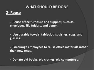 WHAT SHOULD BE DONE
2- Reuse
- Reuse office furniture and supplies, such as
envelopes, file folders, and paper.
- Use durable towels, tablecloths, dishes, cups, and
glasses.
- Encourage employees to reuse office materials rather
than new ones.
- Donate old books, old clothes, old computers …
 