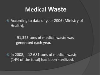 Medical Waste
 According to data of year 2006 (Ministry of
Health),
91,323 tons of medical waste was
generated each year.
 In 2008, 12 681 tons of medical waste
(14% of the total) had been sterilized.
 