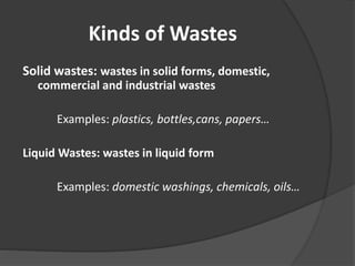 Kinds of Wastes
Solid wastes: wastes in solid forms, domestic,
commercial and industrial wastes
Examples: plastics, bottles,cans, papers…
Liquid Wastes: wastes in liquid form
Examples: domestic washings, chemicals, oils…
 