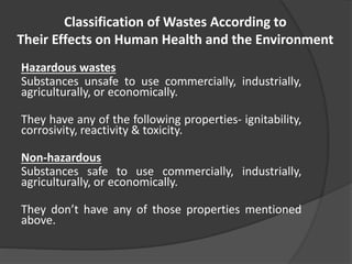 Classification of Wastes According to
Their Effects on Human Health and the Environment
Hazardous wastes
Substances unsafe to use commercially, industrially,
agriculturally, or economically.
They have any of the following properties- ignitability,
corrosivity, reactivity & toxicity.
Non-hazardous
Substances safe to use commercially, industrially,
agriculturally, or economically.
They don’t have any of those properties mentioned
above.
 