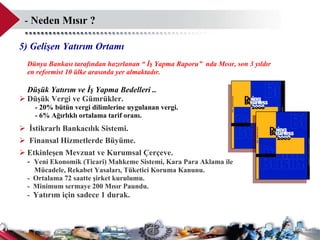-   Neden Mısır  ? 5) Gelişen Yatırım Ortamı Dünya Bankası tarafından hazırlanan “ İş Yapma Raporu”  nda Mısır, son 3 yıldır  en reformist 10 ülke arasında yer almaktadır.  Düşük Yatırım ve İş Yapma Bedelleri ..  Düşük Vergi ve Gümrükler. -  20%  bütün vergi dilimlerine uygulanan vergi. -  6%  Ağırlıklı ortalama tarif oranı.  İstikrarlı Bankacılık Sistemi. Finansal Hizmetlerde Büyüme.   E tkinleşen Mevzuat ve Kurumsal Çerçeve. -  Yeni Ekonomik (Ticari) Mahkeme Sistemi, Kara Para Aklama ile    Mücadele, Rekabet Yasaları, Tüketici Koruma Kanunu.  -  Ortalama 72 saatte şirket kurulumu.  -  Minimum sermaye 200 Mısır Paundu.  -  Yatırım için sadece 1 durak.  