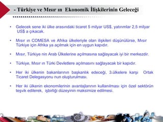 - Türkiye ve Mısır ın  Ekonomik İlişkilerinin Geleceği  Gelecek sene iki ülke arasındaki ticaret 5 milyar US$, yatırımlar 2,5 milyar  US$ a çıkacak.  Mısır ın COMESA ve Afrika ülkeleriyle olan ilişkileri düşünülürse, Mısır  Türkiye için Afrika ya açılmak için en uygun kapıdır.  Mısır, Türkiye nin Arab Ülkelerine açılmasına sağlayacak iyi bir merkezdir.  Türkiye, Mısır ın Türki Devletlere açılmasını sağlayacak bir kapıdır.  Her iki ülkenin bakanlarının başkanlık edeceği, 3.ülkelere karşı  Ortak Ticaret Delegasyonu nun oluşturulması.  Her iki ülkenin ekonomilerinin avantajlarının kullanılması için özel sektörün teşvik edilerek,  işbirliği düzeyinin maksimize edilmesi.  