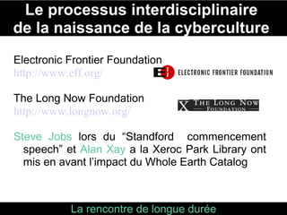 Le processus interdisciplinaire  de la naissance de la cyberculture  La rencontre de longue durée entre le “pouvoir des fleurs” de San Francisco  et le noyau technologique émergeant de la Silicon Vallée Electronic Frontier Foundation http://www.eff.org/ The Long Now Foundation http://www.longnow.org/ Steve Jobs  lors du “Standford  commencement speech” et  Alan Xay  a la Xeroc Park Library ont mis en avant l’impact du Whole Earth Catalog 