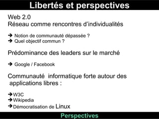 Libertés et perspectives Perspectives Web 2.0  Réseau comme rencontres d’individualités Notion de communauté dépassée ? Quel objectif commun ?  Prédominance des leaders sur le marché  Google / Facebook  Communauté  informatique forte autour des applications libres :  W3C Wikipedia Démocratisation de  Linux  