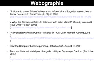 Webographie “ A tribute to one of Silicon Valley's most influential and forgotten researchers at Xerox Parc event “ Tom Foremski, 9 juin 2005 [ http://www.siliconvalleywatcher.com/mt/archives/2005/06/a_tribute_to_on.php ]  « What the Dormouse Said: An Interview with John Markoff” Ubiquity volume 6, issue 29 (9-15 août 2005)   [ http://www.acm.org/ubiquity/interviews/v6i29_markoff.html ]  "How Digital Pionners Put the 'Personal' in PC's "John Markoff, April 03,2003 [ http://www.nytimes.com/2003/04/03/technology/how-digital-pioneers-put-the-personal-in-pc-s.html ]  How the Computer became personal, John Markoff, August 19, 2001 Pourquoi l’internet n’a t-il pas changé la politique, Dominique Cardon, (8 octobre 2010) [  http://mobile.lemonde.fr/technologies/article/2010/10/08/pourquoi-l-internet-n-a-t-il-pas-change-la-politique_1422756_651865.html  ] 