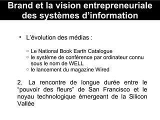Brand et la vision entrepreneuriale des systèmes d’information L’évolution des médias :  Le National Book Earth Catalogue le système de conférence par ordinateur connu sous le nom de WELL le lancement du magazine Wired 2.  La rencontre de longue durée entre le “pouvoir des fleurs” de San Francisco et le noyau technologique émergeant de la Silicon Vallée 