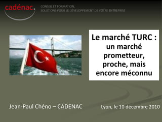 Le marché TURC :
                                un marché
                               prometteur,
                               proche, mais
                             encore méconnu



Jean-Paul Chéno – CADENAC     Lyon, le 10 décembre 2010
 