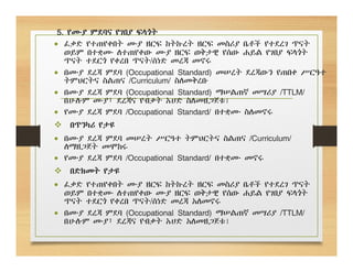 5. የሙያ ምደባና የገበያ ፍላጎት
 ፈቃድ የተጠየቀበት ሙያ ዘርፍ ከትኩረት ዘርፍ መስሪያ ቤቶች የተደረገ ጥናት
ወይም በተቋሙ ለተጠየቀው ሙያ ዘርፍ ወቅታዊ የሰው ሐይል የገበያ ፍላጎት
ጥናት ተደርጎ የቀረበ ጥናት/ሰነድ መረጃ መኖሩ
 በሙያ ደረጃ ምደባ (Occupational Standard) መሠረት ደረጃውን የጠበቀ ሥርዓተ
ትምህርትና ስልጠና /Curriculum/ ስለመቅረቡ
 በሙያ ደረጃ ምደባ (Occupational Standard) ማሠልጠኛ መሣሪያ /TTLM/
በሁሉም ሙያ፣ ደረጃና የብቃት አሀድ ስለመዘጋጀቱ፤
 የሙያ ደረጃ ምደባ /Occupational Standard/ በተቋሙ ስለመኖሩ
 በጥንካሪ የታዩ
 በሙያ ደረጃ ምደባ መሠረት ሥርዓተ ትምህርትና ስልጠና /Curriculum/
ለማዘጋጀት መሞከሩ
 የሙያ ደረጃ ምደባ /Occupational Standard/ በተቋሙ መኖሩ
 በድክመት የታዩ
 ፈቃድ የተጠየቀበት ሙያ ዘርፍ ከትኩረት ዘርፍ መስሪያ ቤቶች የተደረገ ጥናት
ወይም በተቋሙ ለተጠየቀው ሙያ ዘርፍ ወቅታዊ የሰው ሐይል የገበያ ፍላጎት
ጥናት ተደርጎ የቀረበ ጥናት/ሰነድ መረጃ አለመኖሩ
 በሙያ ደረጃ ምደባ (Occupational Standard) ማሠልጠኛ መሣሪያ /TTLM/
በሁሉም ሙያ፣ ደረጃና የብቃት አሀድ አለመዘጋጀቱ፤
 