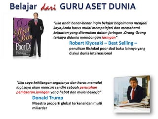 Belajar            GURU ASET DUNIAdari“Jikaandabenar-benaringinbelajarbagaimanamenjadikaya,Andaharusmulaimempelajaridanmemahamikekuatan yang ditemukandalamjaringan .Orang-Orangterkayadiduniamembangunjaringan”Robert Kiyosaki – Best Selling – penulisanRichdad poor dad bukulainnya yang 	diakuiduniainternasional“Jikasayakehilangansegalanyadanharusmemulailagi,sayaakanmencarisendirisebuahperusahanpemasaranjaringanyang hebatdanmulaibekerja”Donald Trump	Maestro properti global terkenaldan multi 	miliarder
