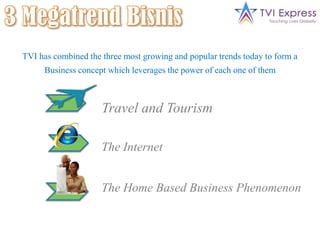 3 Megatrend BisnisTravel and TourismThe InternetThe Home Based Business PhenomenonTVI has combined the three most growing and popular trends today to form aBusiness concept which leverages the power of each one of them 