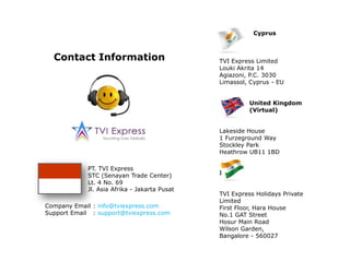                  CyprusTVI Express Limited Louki Akrita 14Agiazoni, P.C. 3030Limassol, Cyprus - EU               United Kingdom                 (Virtual)Lakeside House1 Furzeground WayStockley ParkHeathrow UB11 1BDIndiaTVI Express Holidays Private LimitedFirst Floor, Hara HouseNo.1 GAT StreetHosur Main RoadWilson Garden, Bangalore - 560027Contact InformationPT. TVI ExpressSTC (Senayan Trade Center)Lt. 4 No. 69Jl. Asia Afrika - Jakarta PusatCompany Email	: info@tviexpress.comSupport Email	: support@tviexpress.com