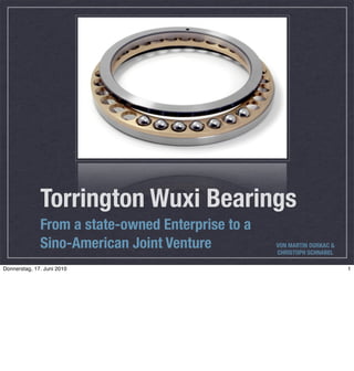 Torrington Wuxi Bearings
              From a state-owned Enterprise to a
              Sino-American Joint Venture          VON MARTIN DURKAC &
                                                   CHRISTOPH SCHNABEL

Donnerstag, 17. Juni 2010                                                1
 