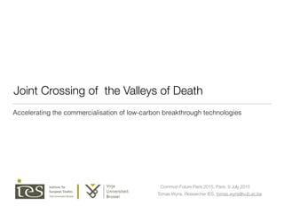Joint Crossing of the Valleys of Death
Tomas Wyns, Researcher IES, tomas.wyns@vub.ac.be
Common Future Paris 2015, Paris, 9 July 2015
Accelerating the commercialisation of low-carbon breakthrough technologies
 