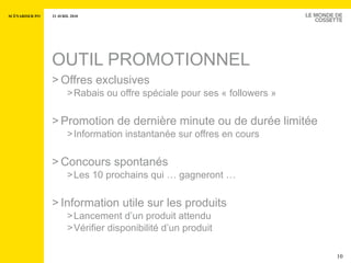 OUTIL PROMOTIONNEL Offres exclusives Rabais ou offre spéciale pour ses « followers » Promotion de dernière minute ou de durée limitée Information instantanée sur offres en cours Concours spontanés Les 10 prochains qui … gagneront …  Information utile sur les produits  Lancement d’un produit attendu Vérifier disponibilité d’un produit 