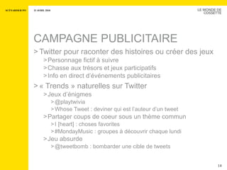 CAMPAGNE PUBLICITAIRE Twitter pour raconter des histoires ou créer des jeux  Personnage fictif à suivre Chasse aux trésors et jeux participatifs Info en direct d’événements publicitaires « Trends » naturelles sur Twitter  Jeux d’énigmes @playtwivia Whose Tweet : deviner qui est l’auteur d’un tweet Partager coups de coeur sous un thème commun I [heart] : choses favorites #MondayMusic : groupes à découvrir chaque lundi  Jeu absurde @tweetbomb : bombarder une cible de tweets 