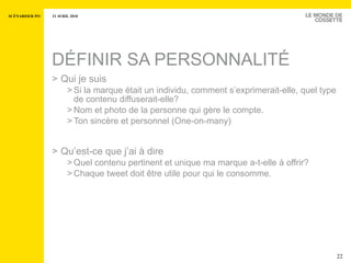 DÉFINIR SA PERSONNALITÉ Qui je suis Si la marque était un individu, comment s’exprimerait-elle, quel type de contenu diffuserait-elle? Nom et photo de la personne qui gère le compte.  Ton sincère et personnel (One-on-many) Qu’est-ce que j’ai à dire Quel contenu pertinent et unique ma marque a-t-elle à offrir? Chaque tweet doit  être utile pour qui  le consomme. 