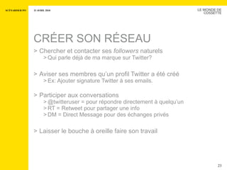 CRÉER SON RÉSEAU Chercher et contacter ses  followers  naturels Qui parle déjà de ma marque sur Twitter? Aviser ses membres qu’un profil Twitter a été créé Ex: Ajouter signature Twitter à ses emails. Participer aux conversations @twitteruser = pour répondre directement à quelqu’un RT = Retweet pour partager une info DM = Direct Message pour des échanges privés Laisser le bouche à oreille faire son travail 