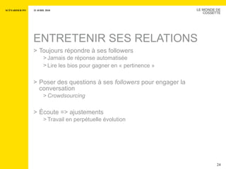 ENTRETENIR SES RELATIONS Toujours répondre à ses followers Jamais de réponse automatisée Lire les bios pour gagner en « pertinence »   Poser des questions à ses  followers  pour engager la conversation Crowdsourcing Écoute => ajustements Travail en perpétuelle évolution 