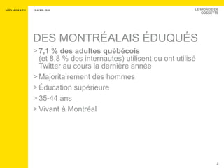 DES MONTRÉALAIS ÉDUQUÉS 7,1 % des adultes québécois   (et 8,8 % des internautes) utilisent ou ont utilisé Twitter au cours la dernière année  Majoritairement des hommes Éducation supérieure 35-44 ans  Vivant à Montréal 