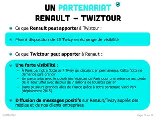 Page	
  10	
  sur	
  12	
  03/06/2014	
  
Un Partenariat
Renault - Twiztour
!   Ce que Renault peut apporter à Twiztour :
...