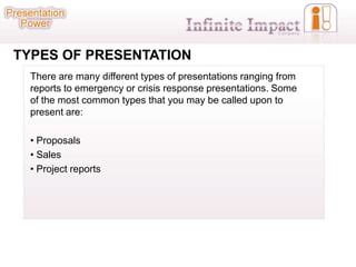 TYPES OF PRESENTATION
  There are many different types of presentations ranging from
  reports to emergency or crisis response presentations. Some
  of the most common types that you may be called upon to
  present are:

  • Proposals
  • Sales
  • Project reports
 