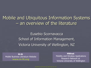 Mobile and Ubiquitous Information Systems – an overview of the literature Eusebio Scornavacca  School of Information Management,  Victoria University of Wellington, NZ   [email_address] MWnet  Mobility and Wireless Applications Research Network at  Victoria University of Wellington M-lit  Mobile Business Literature Website www.m-lit.org 