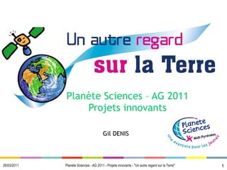 Planète Sciences – AG 2011 Projets innovants 26/03/2011 Gil DENIS Planète Sciences - AG 2011 - Projets innovants - &quot;Un autre regard sur la Terre&quot; 