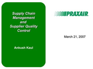 Supply ChainSupply Chain
ManagementManagement
andand
Supplier QualitySupplier Quality
ControlControl
Ankush Kaul
March 21, 2007March 21, 2007
 