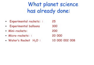 What planet science has already done: Experimental rockets: : 25 Experimental balloons 300 Mini-rockets:  200 Micro-rockets: : 20 000 Water’s Rocket  H 2 O : 10 000 002 008 