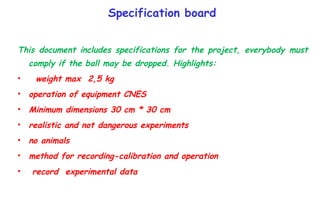 Specification board This document includes specifications for the project, everybody must comply if the ball may be dropped. Highlights: weight max  2,5 kg operation of equipment CNES  Minimum dimensions 30 cm * 30 cm  realistic and not dangerous experiments  no animals  method for recording-calibration and operation  record  experimental data 