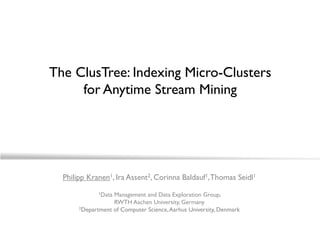 The ClusTree: Indexing Micro-Clusters
     for Anytime Stream Mining




  Philipp Kranen1, Ira Assent2, Corinna Baldauf1, Thomas Seidl1
              1DataManagement and Data Exploration Group,
                   RWTH Aachen University, Germany
       2Department of Computer Science, Aarhus University, Denmark
 