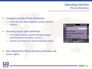 Operating interface
Phone Directories
• Configure multiple Phone Directories
– From UC Care Users Database and/or external
sources
• Directory access rights definition
– Enriched Company’s global directory and/or
partitioned by subsidiary, service, …
– Specific directories for specific business needs
• Site independent Phone directory definition and
access rights.
 