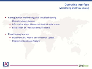 Operating interface
Monitoring and Provisioning
• Configuration monitoring and troubleshooting
– Operator doings logging
– Information about Phone and Device Profile status
– Basic action on Phone and Device Profile
• Provisioning feature
– Massive Users, Phones and Voicemail upload
– Deployment assistant feature
 