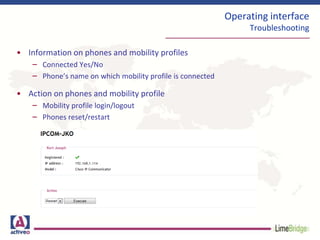 Operating interface
Troubleshooting
• Information on phones and mobility profiles
– Connected Yes/No
– Phone’s name on which mobility profile is connected
• Action on phones and mobility profile
– Mobility profile login/logout
– Phones reset/restart
 