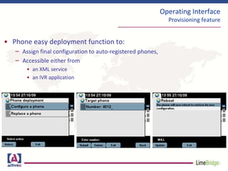 Operating Interface
Provisioning feature
• Phone easy deployment function to:
– Assign final configuration to auto-registered phones,
– Accessible either from
• an XML service
• an IVR application
 