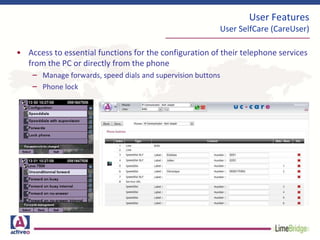 • Access to essential functions for the configuration of their telephone services
from the PC or directly from the phone
– Manage forwards, speed dials and supervision buttons
– Phone lock
User Features
User SelfCare (CareUser)
 