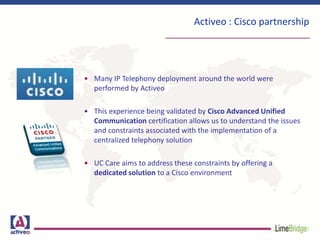 Activeo : Cisco partnership
• Many IP Telephony deployment around the world were
performed by Activeo
• This experience being validated by Cisco Advanced Unified
Communication certification allows us to understand the issues
and constraints associated with the implementation of a
centralized telephony solution
• UC Care aims to address these constraints by offering a
dedicated solution to a Cisco environment
 