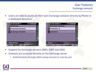 User Features
Exchange contacts
• Users are able to access to their own Exchange contacts directly by Phone in
a dedicated directory
• Support for Exchange versions 2003, 2007 and 2010
• Contacts are accessed directly on the Exchange server
– Authentication through admin proxy account or user by user
 