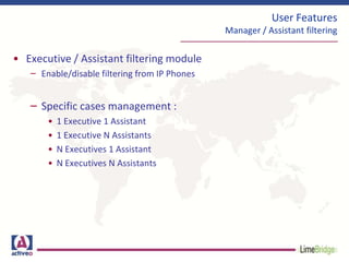 User Features
Manager / Assistant filtering
• Executive / Assistant filtering module
– Enable/disable filtering from IP Phones
– Specific cases management :
• 1 Executive 1 Assistant
• 1 Executive N Assistants
• N Executives 1 Assistant
• N Executives N Assistants
 