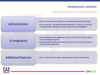 Deployment contexts
•Cisco communication solutions are sophisticated and centralized
•Usual technical and operational problematic in order to conciliate
homogenization between security, reactivity and delegation.
Administration
•sharing between the telephone system and the information system
are increasingly essential
•Synchronization with Information Systems are becoming necessary
to avoid data duplication
IS integration
•Cisco CUCM solution allows development of advanced featuresAdditional features
 