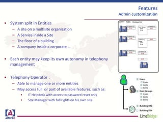 Features
Admin customization
• System split in Entities
– A site on a multisite organization
– A Service inside a Site
– The floor of a building
– A company inside a corporate …
• Each entity may keep its own autonomy in telephony
management
• Telephony Operator :
– Able to manage one or more entities
– May access full or part of available features, such as:
• IT Helpdesk with access to password reset only
• Site Manager with full rights on his own site
 