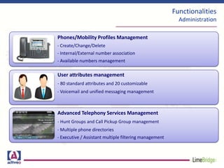 Functionalities
Administration
Phones/Mobility Profiles Management
- Create/Change/Delete
- Internal/External number association
- Available numbers management
User attributes management
- 80 standard attributes and 20 customizable
- Voicemail and unified messaging management
Advanced Telephony Services Management
- Hunt Groups and Call Pickup Group management
- Multiple phone directories
- Executive / Assistant multiple filtering management
 