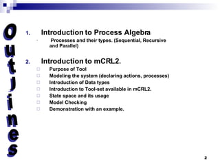 Introduction to Process Algebra Processes and their types. (Sequential, Recursive and Parallel) Introduction to mCRL2. Purpose of Tool Modeling the system (declaring actions, processes) Introduction of Data types Introduction to Tool-set available in mCRL2. State space and its usage Model Checking Demonstration with an example. Outlines 