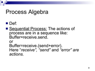 Process Algebra Def: Sequential Process:  The actions of process are in a sequence like: Buffer=receive.send. or Buffer=receive.(send+error). Here “ receive”, “send”  and  “error” are actions. 